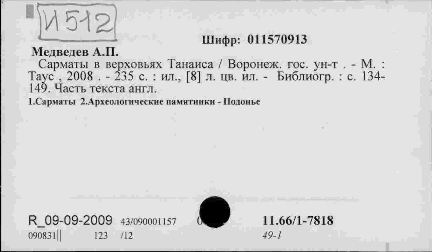 ﻿Шифр: 011570913
Медведев А.П.
Сарматы в верховьях Танаиса / Воронеж, гос. ун-т . - М. : Таус , 2008 . - 235 с. : ил., [8] л. цв. ил. - Библиогр. : с. 134-149. Часть текста англ.
1-Сарматы 2.Археологические памятники - Подонье
R_09-09-2009 43/090001157
090831Ц	123 /12
11.66/1-7818
49-1